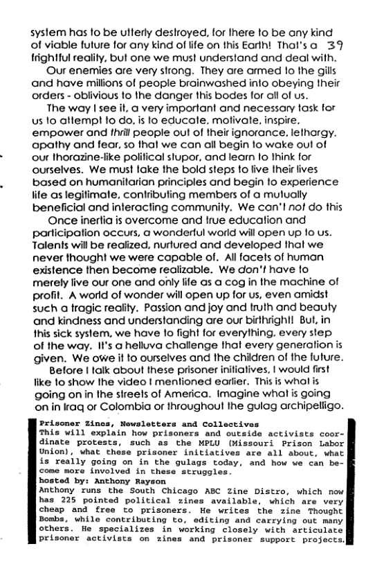syslem has 1o be ullerly desloyed, for Ihere to be any kind of viable future for any kind of life on this Earlh! Thal’sa 39 trightful reality, but one we must understand and deal wilh. Our enemies are very strong. They are armed lo the gills and have milions of people brainwashed info obeying their orders - oblivious 1o the danger this bodes for all of us. The way | see it, a very imporfant and necessary fask for us 1o atlempt 1o do, is lo educale. mofivale, inspire. empower and fhrill people oul of their ignorance. lethargy. apathy and fear, so thal we can all begin o wake out of our thorazine-iike political stupor, and leam lo Ihink for ourselves. We must lake the bold steps fo live Iheir lives based on humanilarian principles and begin to experience iife as legifimate, contribuling members of @ mulually beneficial and interacting communily. We can’l nof do this Once inertia is overcome and true educalion and participation occurs, @ wondertul world will open up 10 us. Talents will be realized, nurlured and developed thal we never thought we were capable of. Al facets of human existence then become realizable. We don’t have fo merely live our one and only file as a cog in the machine of profit. A world of wonder will open up for us, even amidist such a fragic reality. Passion and joy and truth and beauty and kindness and understanding are our birthright! But, in this sick system, we have 1o fight for everylhing. every step of the way. II’s a helluva challenge fhat every generation is given. We owe it o ourselves and the children of the future., Before | talk about these prisoner inifiatives, | would first like 1o show Ihe video | menlioned earlier. This is whol is going onin the sireels of America. Imagine what is going onin Iraq or Colombia or throughout Ihe gulag archipeliigo. Prisoner Zines, Newsletters and Collectives This will explain how prisoners and outside activists coor- dinate protests, such as the MPLU (Missouri Prison Labor Union), what these prisoner initiatives are all about, what is really going on in the gulags today, and how we can be- come more involved in these struggles. hosted by: Anthony Rayson Anthony runs the South Chicago ABC Zine Distro, which now has 225 pointed political zines available, which are very cheap and free to prisoners. He writes the zine Thought Bombs, while contributing to, editing and carrying out many others. He specializes in working closely with articulate prisoner activists on zines and prisoner support projects.